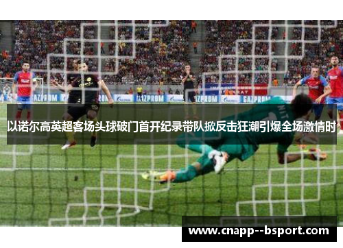 以诺尔高英超客场头球破门首开纪录带队掀反击狂潮引爆全场激情时 以诺尔高英超客场头球破门首开纪录带队掀反击狂潮引爆全场激情时