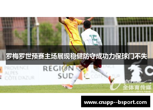 罗梅罗世预赛主场展现稳健防守成功力保球门不失 罗梅罗世预赛主场展现稳健防守成功力保球门不失