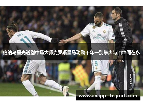 伯纳乌星光送别中场大师克罗斯皇马功勋十年一别掌声与泪水同在永