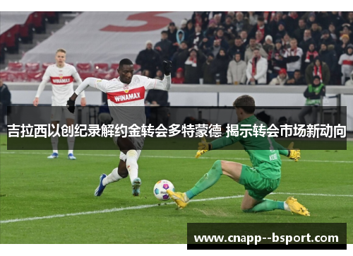 吉拉西以创纪录解约金转会多特蒙德 揭示转会市场新动向 吉拉西以创纪录解约金转会多特蒙德 揭示转会市场新动向