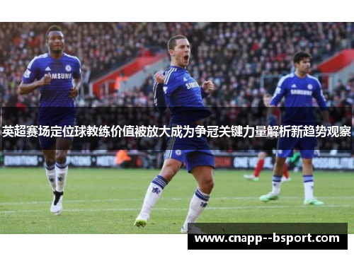 英超赛场定位球教练价值被放大成为争冠关键力量解析新趋势观察
