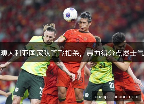 澳大利亚国家队背飞扣杀，暴力得分点燃士气