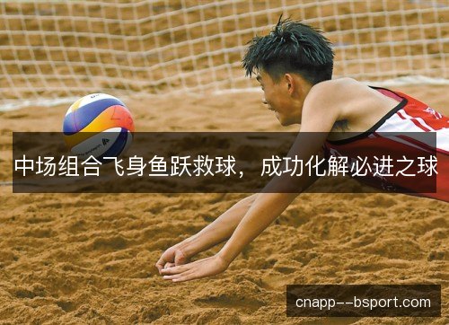 中场组合飞身鱼跃救球，成功化解必进之球